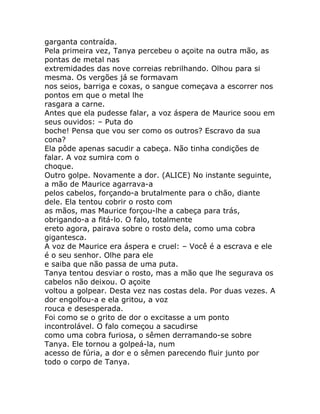 garganta contraída.
Pela primeira vez, Tanya percebeu o açoite na outra mão, as
pontas de metal nas
extremidades das nove correias rebrilhando. Olhou para si
mesma. Os vergões já se formavam
nos seios, barriga e coxas, o sangue começava a escorrer nos
pontos em que o metal lhe
rasgara a carne.
Antes que ela pudesse falar, a voz áspera de Maurice soou em
seus ouvidos: – Puta do
boche! Pensa que vou ser como os outros? Escravo da sua
cona?
Ela pôde apenas sacudir a cabeça. Não tinha condições de
falar. A voz sumira com o
choque.
Outro golpe. Novamente a dor. (ALICE) No instante seguinte,
a mão de Maurice agarrava-a
pelos cabelos, forçando-a brutalmente para o chão, diante
dele. Ela tentou cobrir o rosto com
as mãos, mas Maurice forçou-lhe a cabeça para trás,
obrigando-a a fitá-lo. O falo, totalmente
ereto agora, pairava sobre o rosto dela, como uma cobra
gigantesca.
A voz de Maurice era áspera e cruel: – Você é a escrava e ele
é o seu senhor. Olhe para ele
e saiba que não passa de uma puta.
Tanya tentou desviar o rosto, mas a mão que lhe segurava os
cabelos não deixou. O açoite
voltou a golpear. Desta vez nas costas dela. Por duas vezes. A
dor engolfou-a e ela gritou, a voz
rouca e desesperada.
Foi como se o grito de dor o excitasse a um ponto
incontrolável. O falo começou a sacudirse
como uma cobra furiosa, o sêmen derramando-se sobre
Tanya. Ele tornou a golpeá-la, num
acesso de fúria, a dor e o sêmen parecendo fluir junto por
todo o corpo de Tanya.
 
