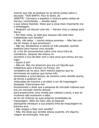 mesmo que não se pudesse ler as letras pretas sobre o
dourado: “SUN EARTH. Pour le Soleil, de
JANETTE." Começou a espalhar a mistura pelas costas de
Harvey, comentando: – Janette sabia
o que estava fazendo. Disse que a coisa mais importante era
a embalagem.
– Ninguém vai discutir com ela. – Harvey virou a cabeça para
fitá-la.
– Por falar nisso, já sabe que Jacques não está mais
trabalhando com Janette?
– Não, não sabia. – Lauren estava surpresa. – Não falo com
ela há meses. O que aconteceu?
– Não sei. Recebemos a notícia no mês passado, quando
telefonei para marcar uma reunião
lá, a fim de conversarmos sobre uma nova linha de
cosméticos. Jacques não estava no
escritório e tive de falar com o cara novo que entrou em seu
lugar.
– Quem é ele?
– Não sei. Mas me disseram que era um figurão que
trabalhava para a Revlon na França. Um
verdadeiro pé no saco. Nem mesmo esperou que eu
terminasse de explicar que temos três
tonalidades e cores básicas, da maneira como Janette queria,
de forma a poderem ser
misturadas de maneira a se obter a cor de maquilagem
desejada. Interrompeu-me
bruscamente e disse que a pesquisa de mercado indicava que
era um mercado restrito demais
para proporcionar uma receita que valesse a pena, e que as
mulheres não aceitavam a idéia
de ter de misturar as suas próprias tonalidades de
maquilagem. Além do mais, eles já estavam
planejando introduzir a sua própria linha de maquilagem no
próximo ano.
– Não chegou a falar com Janette?
– Não. Ele disse que Janette estava ausente, em alguma
viagem de promoção, mas que
 