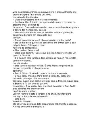 viria aos Estados Unidos em novembro e provavelmente me
procuraria para falar sobre um novo
contrato de distribuição.
– Qual é o problema com o atual contrato?
– Nenhum. Mas foi feito por apenas três anos e termina no
próximo mês, ao final de
dezembro. O cara disse também que provavelmente exigiriam
o dobro dos honorários, que os
custos subiram muito, que os estudos indicam que estão
perdendo dinheiro em cada pote que
vendem.
– O que acontece se você não concordar em dar mais?
– Ele já me disse que estão pensando em entrar com a sua
própria linha. Falei que o cara
não era de brincadeira.
– Eles podem fazer isso?
– Claro que podem. Tudo o que precisam fazer é mudar um
pouco a fórmula.
– E o nome? Eles também têm direito ao nome? Foi Janette
quem o imaginou.
Harvey sorriu.
– Eles vão se estrepar nessa. É uma marca registrada da
nossa companhia e não podem se
apropriar.
– Isso é ótimo. Você não parece muito preocupado.
– E não estou mesmo. Para dizer a verdade, estou até
torcendo para que não renovem o
contrato. Assim que acabei de falar com o francês, liguei para
a Squibb e fiz um acordo para os
cosméticos. E se puder lhes transferir também o Sun Earth,
eles poderão me oferecer um
negócio ainda melhor.
Lauren fechou o pote e largou-o no chão, dizendo para
Harvey: – Apronte outro baseado.
– Está bem.
Portal do Criador
Ela observou as mãos dele preparando habilmente o cigarro.
Harvey acendeu e entregou a
 