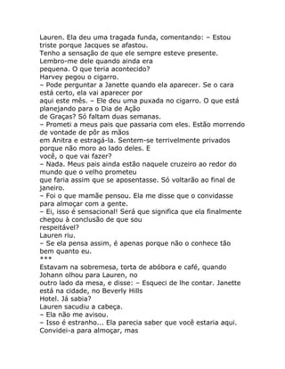 Lauren. Ela deu uma tragada funda, comentando: – Estou
triste porque Jacques se afastou.
Tenho a sensação de que ele sempre esteve presente.
Lembro-me dele quando ainda era
pequena. O que teria acontecido?
Harvey pegou o cigarro.
– Pode perguntar a Janette quando ela aparecer. Se o cara
está certo, ela vai aparecer por
aqui este mês. – Ele deu uma puxada no cigarro. O que está
planejando para o Dia de Ação
de Graças? Só faltam duas semanas.
– Prometi a meus pais que passaria com eles. Estão morrendo
de vontade de pôr as mãos
em Anitra e estragá-la. Sentem-se terrivelmente privados
porque não moro ao lado deles. E
você, o que vai fazer?
– Nada. Meus pais ainda estão naquele cruzeiro ao redor do
mundo que o velho prometeu
que faria assim que se aposentasse. Só voltarão ao final de
janeiro.
– Foi o que mamãe pensou. Ela me disse que o convidasse
para almoçar com a gente.
– Ei, isso é sensacional! Será que significa que ela finalmente
chegou à conclusão de que sou
respeitável?
Lauren riu.
– Se ela pensa assim, é apenas porque não o conhece tão
bem quanto eu.
***
Estavam na sobremesa, torta de abóbora e café, quando
Johann olhou para Lauren, no
outro lado da mesa, e disse: – Esqueci de lhe contar. Janette
está na cidade, no Beverly Hills
Hotel. Já sabia?
Lauren sacudiu a cabeça.
– Ela não me avisou.
– Isso é estranho... Ela parecia saber que você estaria aqui.
Convidei-a para almoçar, mas
 