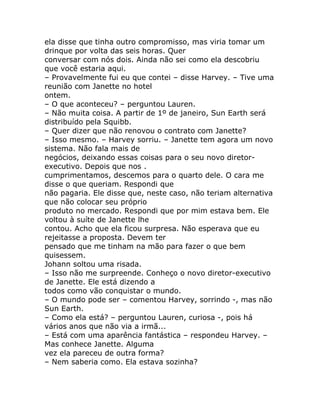 ela disse que tinha outro compromisso, mas viria tomar um
drinque por volta das seis horas. Quer
conversar com nós dois. Ainda não sei como ela descobriu
que você estaria aqui.
– Provavelmente fui eu que contei – disse Harvey. – Tive uma
reunião com Janette no hotel
ontem.
– O que aconteceu? – perguntou Lauren.
– Não muita coisa. A partir de 1º de janeiro, Sun Earth será
distribuído pela Squibb.
– Quer dizer que não renovou o contrato com Janette?
– Isso mesmo. – Harvey sorriu. – Janette tem agora um novo
sistema. Não fala mais de
negócios, deixando essas coisas para o seu novo diretor-
executivo. Depois que nos .
cumprimentamos, descemos para o quarto dele. O cara me
disse o que queriam. Respondi que
não pagaria. Ele disse que, neste caso, não teriam alternativa
que não colocar seu próprio
produto no mercado. Respondi que por mim estava bem. Ele
voltou à suíte de Janette lhe
contou. Acho que ela ficou surpresa. Não esperava que eu
rejeitasse a proposta. Devem ter
pensado que me tinham na mão para fazer o que bem
quisessem.
Johann soltou uma risada.
– Isso não me surpreende. Conheço o novo diretor-executivo
de Janette. Ele está dizendo a
todos como vão conquistar o mundo.
– O mundo pode ser – comentou Harvey, sorrindo -, mas não
Sun Earth.
– Como ela está? – perguntou Lauren, curiosa -, pois há
vários anos que não via a irmã...
– Está com uma aparência fantástica – respondeu Harvey. –
Mas conhece Janette. Alguma
vez ela pareceu de outra forma?
– Nem saberia como. Ela estava sozinha?
 