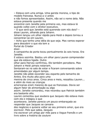 – Estava com uma amiga. Uma garota morena, o tipo de
modelo francesa. Nunca a vi antes
e não fomos apresentados. Assim, não sei o nome dela. Não
estava presente quando me
encontrei com Janette pela primeira vez, mas estava lá
quando voltei com o diretor-executivo.
– O que será que Janette está querendo com nós dois? –
disse Lauren, olhando para Johann.
Johann lançou um olhar rápido para Heidi e depois tornou a
concentrar-se em Lauren.
– Acho que tenho uma idéia do que seja. Mas vamos esperar
para descobrir o que ela tem a
Portal do Criador
dizer.
A campainha da porta tocou pontualmente às seis horas. Era
Janette.
E estava sozinha. Bastou um olhar para Lauren compreender
que ela estava ligada. Outro
olhar para Harvey confirmou. Ele também percebera. Mas
Johann e Heidi jamais notariam.
Sentaram-se na sala de estar e ficaram conversando sobre
amenidades por algum tempo.
Janette não pôde esconder seu espanto pelo tamanho de
Anitra. Era muito alta para uma
menina de cinco anos. Cinco anos e meio, ressaltou Lauren...
e além do mais as crianças
americanas eram maiores do que as francesas. Devia ser
algum fator de alimentação ou algo
assim. Janette concordou, mas recordou que Patrick também
era bastante alto.
Lauren comentou que soubera que Jacques não estava mais
com ela e indagou o que
acontecera. Janette parecia um pouco embaraçada ao
responder que Jacques se cansara
dos negócios e quisera voltar ao seu primeiro amor, que era
escrever. Pelo que sabia, Jacques
iria escrever um artigo por mês para o Vogue francês e um
livro sobre a história da couture
 