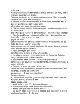 francesa.
Heidi perguntou polidamente se ela já comera. Se não, podia
mandar aprontar um prato.
Sobrara bastante peru e acompanhamentos. Não, obrigada,
Janette almoçara. Ela olhou para
o relógio. Estava ficando tarde e teria outro encontro dali a
pouco. Gostaria de conversar com
eles sobre um assunto muito pessoal.
– Claro – disse Johann, levantando-se. – Podemos conversar
na biblioteca.
Ele olhou para Harvey e acrescentou: – Pode nos dar licença?
– Não há problema – respondeu Harvey. – Vou verificar na
televisão o que aconteceu nos
jogos de hoje.
Johann sentou-se atrás da escrivaninha. Heidi sentou-se ao
lado da mesa. Lauren e Janette
acomodaram-se em cadeiras diante da mesa. Johann acenou
com a cabeça para Janette.
– Pode começar, por favor.
Janette abriu a bolsa e tirou uma carta.
– Há alguns meses, recebi este aviso do Banco de Crédito
Suíço, de Genebra. – Ela estendeu
o documento para Johann. – Gostaria que o lesse.
Johann pôs os óculos e leu rapidamente, entregando depois o
papel a Heidi.
– Quando acabar, dê para Lauren ler.
Todos ficaram em silêncio até que Lauren acabou de ler. Ela
levantou o rosto ao terminar e
perguntou: – O que isso significa?
Janette fitou-a.
– Obviamente, mamãe guardou alguma coisa muito valiosa
naquele banco, e ficou lá por
todos esses anos.
– Você sabe o que é? – indagou Lauren.
– Não exatamente. Mas tenho uma boa idéia.
– Então por que não vai até lá e tira?
– Só quem pode fazer isso é a pessoa que está com a chave –
explicou Janette. – E não sou
 