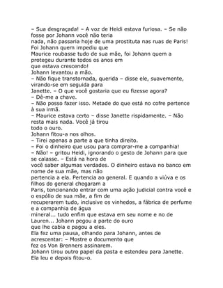 – Sua desgraçada! – A voz de Heidi estava furiosa. – Se não
fosse por Johann você não teria
nada, não passaria hoje de uma prostituta nas ruas de Paris!
Foi Johann quem impediu que
Maurice roubasse tudo de sua mãe, foi Johann quem a
protegeu durante todos os anos em
que estava crescendo!
Johann levantou a mão.
– Não fique transtornada, querida – disse ele, suavemente,
virando-se em seguida para
Janette. – O que você gostaria que eu fizesse agora?
– Dê-me a chave.
– Não posso fazer isso. Metade do que está no cofre pertence
à sua irmã.
– Maurice estava certo – disse Janette rispidamente. – Não
resta mais nada. Você já tirou
todo o ouro.
Johann fitou-a nos olhos.
– Tirei apenas a parte a que tinha direito.
– Foi o dinheiro que usou para comprar-me a companhia!
– Não! – gritou Heidi, ignorando o gesto de Johann para que
se calasse. – Está na hora de
você saber algumas verdades. O dinheiro estava no banco em
nome de sua mãe, mas não
pertencia a ela. Pertencia ao general. E quando a viúva e os
filhos do general chegaram a
Paris, tencionando entrar com uma ação judicial contra você e
o espólio de sua mãe, a fim de
recuperarem tudo, inclusive os vinhedos, a fábrica de perfume
e a companhia de água
mineral... tudo enfim que estava em seu nome e no de
Lauren... Johann pegou a parte do ouro
que lhe cabia e pagou a eles.
Ela fez uma pausa, olhando para Johann, antes de
acrescentar: – Mostre o documento que
fez os Von Brenners assinarem.
Johann tirou outro papel da pasta e estendeu para Janette.
Ela leu e depois fitou-o.
 