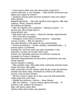 – Como posso saber que este documento é genuíno?
Lauren interveio, a voz chocada: – Está mesmo pensando que
papai seria capaz de mentir?
– Qualquer pessoa pode escrever qualquer coisa num papel –
disse Janette,
desdenhosamente. – Isto não significa coisa alguma. Não seja
ingênua. Afinal, estamos falando
de milhões de dólares.
– Não me importo com o dinheiro – declarou Lauren. – E
parece que não consigo fazê-la
compreender isso.
– Não pode mais ser assim – disse-lhe Janette, asperamente.
– Tem uma filha a proteger.
– Protegerei minha filha à minha maneira – respondeu
Lauren, furiosa. – Não me agrada o
que está dizendo e não gosto do que está fazendo.
– Preciso do dinheiro – insistiu Janette, obstinadamente. – E
preciso agora. E pretendo
consegui-lo, nem que para isso seja necessário ir aos
tribunais e revelar ao mundo inteiro que
Johann von Schwebel pertencia ao exército nazista de
ocupação na França e despojou
franceses desamparados de seus bens, juntamente com seu
oficial superior.
Lauren sacudiu a cabeça.
– Não acredito nisso. Não pode estar realmente dizendo essas
coisas horríveis. Não pode
estar querendo arruinar tantas vidas só por causa de dinheiro.
Janette não disse nada, limitando-se a fitá-la em silêncio.
Lauren virou-se para Johann.
– Dê-lhe a chave, papai. Se é isso o que ela está querendo,
então pode ficar com tudo.
– Metade lhe pertence, menina – disse Johann.
– Não me importo. – Lauren estava agora chorando. – É
dinheiro sujo, coberto de sangue e
ódio, não quero saber dele.
Johann olhou para Heidi, que assentiu.
 