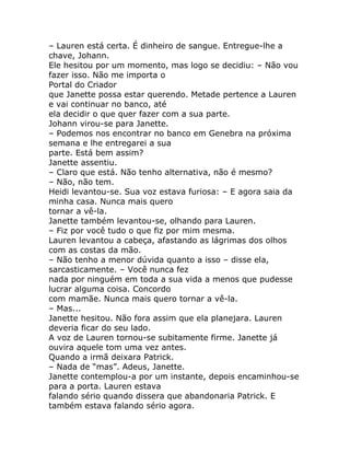 – Lauren está certa. É dinheiro de sangue. Entregue-lhe a
chave, Johann.
Ele hesitou por um momento, mas logo se decidiu: – Não vou
fazer isso. Não me importa o
Portal do Criador
que Janette possa estar querendo. Metade pertence a Lauren
e vai continuar no banco, até
ela decidir o que quer fazer com a sua parte.
Johann virou-se para Janette.
– Podemos nos encontrar no banco em Genebra na próxima
semana e lhe entregarei a sua
parte. Está bem assim?
Janette assentiu.
– Claro que está. Não tenho alternativa, não é mesmo?
– Não, não tem.
Heidi levantou-se. Sua voz estava furiosa: – E agora saia da
minha casa. Nunca mais quero
tornar a vê-la.
Janette também levantou-se, olhando para Lauren.
– Fiz por você tudo o que fiz por mim mesma.
Lauren levantou a cabeça, afastando as lágrimas dos olhos
com as costas da mão.
– Não tenho a menor dúvida quanto a isso – disse ela,
sarcasticamente. – Você nunca fez
nada por ninguém em toda a sua vida a menos que pudesse
lucrar alguma coisa. Concordo
com mamãe. Nunca mais quero tornar a vê-la.
– Mas...
Janette hesitou. Não fora assim que ela planejara. Lauren
deveria ficar do seu lado.
A voz de Lauren tornou-se subitamente firme. Janette já
ouvira aquele tom uma vez antes.
Quando a irmã deixara Patrick.
– Nada de “mas”. Adeus, Janette.
Janette contemplou-a por um instante, depois encaminhou-se
para a porta. Lauren estava
falando sério quando dissera que abandonaria Patrick. E
também estava falando sério agora.
 