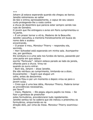 ***
Johann já estava esperando quando ela chegou ao banco.
Janette estremeceu ao saltar
do táxi e entrou apressadamente, o capuz de seu casaco
curto protegendo-lhe o rosto contra
a chuva de dezembro que parecia estar sempre caindo nas
ruas de Genebra.
O jovem que lhe entregara o aviso em Paris cumprimentou-a
na porta.
– É um prazer tornar a vê-la, Madame de la Beauville.
Janette vasculhou a memória freneticamente em busca do
nome dele e acabou
encontrando.
– O prazer é meu, Monsieur Thierry – respondeu ela,
sorrindo.
– Herr Schwebel está esperando em minha sala. Acompanhe-
me, por gentileza.
Ele conduziu-a a uma sala nos fundos do banco, passando por
uma porta em que estava
escrito “Particular”. Johann estava parado ao lado da janela,
olhando para a chuva. Virou-se
quando os ouviu entrar.
– Bom-dia, Johann – disse Janette.
Ele não retribuiu ao cumprimento, limitando-se a dizer,
bruscamente: – Sugiro que alugue um
cofre, antes de descermos.
Janette fitou-o por um momento e depois virou-se para o
jovem suíço.
– Creio que é uma boa idéia, Monsieur Thierry. Poderia tomar
as providências necessárias,
por favor?
– Claro, Madame. – Ele pegou alguns papéis na mesa. – Se
fizer a gentileza de preencher
estes formulários, providenciarei tudo rapidamente.
Janette sentou-se na cadeira que ele indicou e preencheu os
formulários, empurrando-os na
direção dele, por cima da mesa. Monsieur Thierry examinou-
os.
 