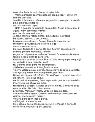 uma almofada de carimbo na direção dela.
– Vamos precisar da impressão de seu polegar – disse em
tom de desculpa.
Janette estendeu a mão e ele pegou-lhe o polegar, passando
pela almofada e depois
aproximando do papel.
– Role o polegar de um lado para outro. Assim está ótimo. E
agora, Herr Schwebel, vamos
precisar da sua assinatura.
Johann assinou rapidamente. Em seguida, o próprio
banqueiro assinou o documento.
Levantou-se e disse: – Se me derem licença por um
momento, providenciarei o cofre e logo
voltarei com a chave.
Ele saiu, fechando a porta. Os dois ficaram sentados em
silêncio por um momento. Janette
pegou um cigarro e acendeu-o. Johann foi novamente até a
janela e ficou olhando para fora.
E falou sem se virar para fitá-la: – Cada vez que penso que já
sei de tudo a seu respeito, você
faz alguma coisa para me surpreender.
– Não tenho a menor intenção de morrer.
Thierry voltou à sala, entregando a chave do cofre a Janette.
– E agora queiram me acompanhar, por favor.
Desceram para o cofre-forte. Ele verificou o número na chave
de Johann. Pôs a sua chave
na fechadura e girou-a, ficou esperando que Johann também
inserisse a sua chave na outra
fechadura e girasse. A porta se abriu. Ele fez a mesma coisa
com Janette. Os dois cofres eram
próximos. Monsieur Thierry virou-se para os dois.
– Vou deixá-los agora. Quando estiverem prontos para se
retirar, apertem este botão e
voltarei para abrir-lhes a porta.
– Obrigado – disse Johann.
Ele esperou que o banqueiro saísse e fechasse a porta do
cofre-forte, virando-se em seguida
 