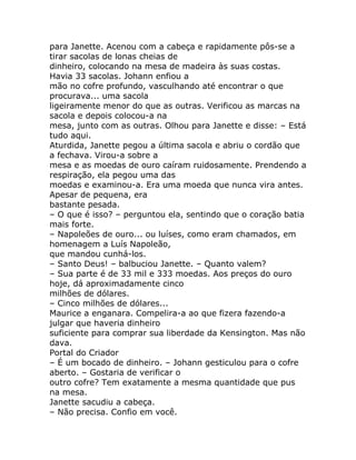 para Janette. Acenou com a cabeça e rapidamente pôs-se a
tirar sacolas de lonas cheias de
dinheiro, colocando na mesa de madeira às suas costas.
Havia 33 sacolas. Johann enfiou a
mão no cofre profundo, vasculhando até encontrar o que
procurava... uma sacola
ligeiramente menor do que as outras. Verificou as marcas na
sacola e depois colocou-a na
mesa, junto com as outras. Olhou para Janette e disse: – Está
tudo aqui.
Aturdida, Janette pegou a última sacola e abriu o cordão que
a fechava. Virou-a sobre a
mesa e as moedas de ouro caíram ruidosamente. Prendendo a
respiração, ela pegou uma das
moedas e examinou-a. Era uma moeda que nunca vira antes.
Apesar de pequena, era
bastante pesada.
– O que é isso? – perguntou ela, sentindo que o coração batia
mais forte.
– Napoleões de ouro... ou luíses, como eram chamados, em
homenagem a Luís Napoleão,
que mandou cunhá-los.
– Santo Deus! – balbuciou Janette. – Quanto valem?
– Sua parte é de 33 mil e 333 moedas. Aos preços do ouro
hoje, dá aproximadamente cinco
milhões de dólares.
– Cinco milhões de dólares...
Maurice a enganara. Compelira-a ao que fizera fazendo-a
julgar que haveria dinheiro
suficiente para comprar sua liberdade da Kensington. Mas não
dava.
Portal do Criador
– É um bocado de dinheiro. – Johann gesticulou para o cofre
aberto. – Gostaria de verificar o
outro cofre? Tem exatamente a mesma quantidade que pus
na mesa.
Janette sacudiu a cabeça.
– Não precisa. Confio em você.
 