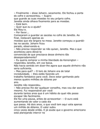 – Finalmente – disse Johann, secamente. Ele fechou a porta
do cofre e acrescentou. – Sugiro
que guarde as suas moedas no seu próprio cofre.
Janette ainda olhava fixamente para as moedas.
– Está bem.
– Quer que eu a ajude?
Ela fitou-o.
– Por favor...
Começaram a guardar as sacolas no cofre de Janette. Ao
final, restavam apenas as
moedas que ela largara na mesa. Janette começou a guardá-
las na sacola. Johann ficou
parado, observando-a.
– Não precisa responder se não quiser, Janette. Mas o que
aconteceu para deixá-la
convencida de que precisava desse dinheiro tão
desesperadamente?
– Eu queria comprar a minha liberdade da Kensington –
respondeu Janette, em voz baixa.
Não havia sentido em dizer-lhe agora que aquele dinheiro não
seria suficiente.
– Mas para quê? – O tom de Johann era de total
incredulidade. – Eles estão fazendo um
trabalho fantástico para você. Deve estar ganhando pelo
menos quatro milhões de dólares por
ano.
Janette não respondeu.
– Não preciso lhe dar qualquer conselho, mas vou dar assim
mesmo. Fui responsável por você
durante tantos anos que é um hábito do qual não posso
escapar tão facilmente.
Ele fez uma pausa, antes de acrescentar: – O ouro está
aumentando de valor a cada dia
que passa. Há dois anos, o que você tem aqui valia apenas
um milhão de dólares. O valor subiu
cinco vezes desde então. E já soube que o governo americano
está planejando intervir no
 