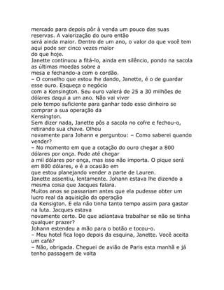 mercado para depois pôr à venda um pouco das suas
reservas. A valorização do ouro então
será ainda maior. Dentro de um ano, o valor do que você tem
aqui pode ser cinco vezes maior
do que hoje.
Janette continuou a fitá-lo, ainda em silêncio, pondo na sacola
as últimas moedas sobre a
mesa e fechando-a com o cordão.
– O conselho que estou lhe dando, Janette, é o de guardar
esse ouro. Esqueça o negócio
com a Kensington. Seu ouro valerá de 25 a 30 milhões de
dólares daqui a um ano. Não vai viver
pelo tempo suficiente para ganhar todo esse dinheiro se
comprar a sua operação da
Kensington.
Sem dizer nada, Janette pôs a sacola no cofre e fechou-o,
retirando sua chave. Olhou
novamente para Johann e perguntou: – Como saberei quando
vender?
– No momento em que a cotação do ouro chegar a 800
dólares por onça. Pode até chegar
a mil dólares por onça, mas isso não importa. O pique será
em 800 dólares, e é a ocasião em
que estou planejando vender a parte de Lauren.
Janette assentiu, lentamente. Johann estava lhe dizendo a
mesma coisa que Jacques falara.
Muitos anos se passariam antes que ela pudesse obter um
lucro real da aquisição da operação
da Kensigton. E ela não tinha tanto tempo assim para gastar
na luta. Jacques estava
novamente certo. De que adiantava trabalhar se não se tinha
qualquer prazer?
Johann estendeu a mão para o botão e tocou-o.
– Meu hotel fica logo depois da esquina, Janette. Você aceita
um café?
– Não, obrigada. Cheguei de avião de Paris esta manhã e já
tenho passagem de volta
 