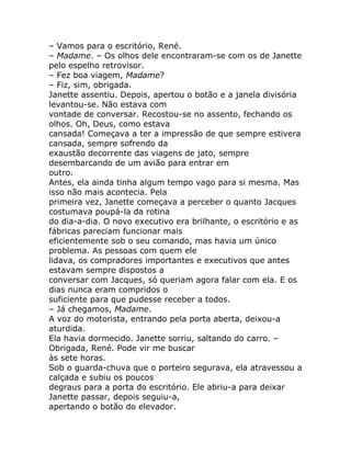 – Vamos para o escritório, René.
– Madame. – Os olhos dele encontraram-se com os de Janette
pelo espelho retrovisor.
– Fez boa viagem, Madame?
– Fiz, sim, obrigada.
Janette assentiu. Depois, apertou o botão e a janela divisória
levantou-se. Não estava com
vontade de conversar. Recostou-se no assento, fechando os
olhos. Oh, Deus, como estava
cansada! Começava a ter a impressão de que sempre estivera
cansada, sempre sofrendo da
exaustão decorrente das viagens de jato, sempre
desembarcando de um avião para entrar em
outro.
Antes, ela ainda tinha algum tempo vago para si mesma. Mas
isso não mais acontecia. Pela
primeira vez, Janette começava a perceber o quanto Jacques
costumava poupá-la da rotina
do dia-a-dia. O novo executivo era brilhante, o escritório e as
fábricas pareciam funcionar mais
eficientemente sob o seu comando, mas havia um único
problema. As pessoas com quem ele
lidava, os compradores importantes e executivos que antes
estavam sempre dispostos a
conversar com Jacques, só queriam agora falar com ela. E os
dias nunca eram compridos o
suficiente para que pudesse receber a todos.
– Já chegamos, Madame.
A voz do motorista, entrando pela porta aberta, deixou-a
aturdida.
Ela havia dormecido. Janette sorriu, saltando do carro. –
Obrigada, René. Pode vir me buscar
às sete horas.
Sob o guarda-chuva que o porteiro segurava, ela atravessou a
calçada e subiu os poucos
degraus para a porta do escritório. Ele abriu-a para deixar
Janette passar, depois seguiu-a,
apertando o botão do elevador.
 