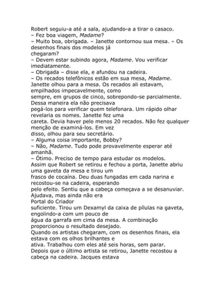 Robert seguiu-a até a sala, ajudando-a a tirar o casaco.
– Fez boa viagem, Madame?
– Muito boa, obrigada. – Janette contornou sua mesa. – Os
desenhos finais dos modelos já
chegaram?
– Devem estar subindo agora, Madame. Vou verificar
imediatamente.
– Obrigada – disse ela, e afundou na cadeira.
– Os recados telefônicos estão em sua mesa, Madame.
Janette olhou para a mesa. Os recados ali estavam,
empilhados impecavelmente, como
sempre, em grupos de cinco, sobrepondo-se parcialmente.
Dessa maneira ela não precisava
pegá-los para verificar quem telefonara. Um rápido olhar
revelaria os nomes. Janette fez uma
careta. Devia haver pelo menos 20 recados. Não fez qualquer
menção de examiná-los. Em vez
disso, olhou para seu secretário.
– Alguma coisa importante, Bobby?
– Não, Madame. Tudo pode provavelmente esperar até
amanhã.
– Ótimo. Preciso de tempo para estudar os modelos.
Assim que Robert se retirou e fechou a porta, Janette abriu
uma gaveta da mesa e tirou um
frasco de cocaína. Deu duas fungadas em cada narina e
recostou-se na cadeira, esperando
pelo efeito. Sentiu que a cabeça começava a se desanuviar.
Ajudava, mas ainda não era
Portal do Criador
suficiente. Tirou um Dexamyl da caixa de pílulas na gaveta,
engolindo-a com um pouco de
água da garrafa em cima da mesa. A combinação
proporcionou o resultado desejado.
Quando os artistas chegaram, com os desenhos finais, ela
estava com os olhos brilhantes e
ativa. Trabalhou com eles até seis horas, sem parar.
Depois que o último artista se retirou, Janette recostou a
cabeça na cadeira. Jacques estava
 