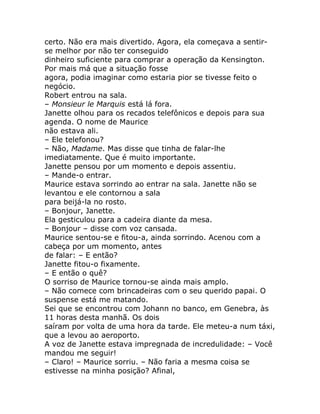 certo. Não era mais divertido. Agora, ela começava a sentir-
se melhor por não ter conseguido
dinheiro suficiente para comprar a operação da Kensington.
Por mais má que a situação fosse
agora, podia imaginar como estaria pior se tivesse feito o
negócio.
Robert entrou na sala.
– Monsieur le Marquis está lá fora.
Janette olhou para os recados telefônicos e depois para sua
agenda. O nome de Maurice
não estava ali.
– Ele telefonou?
– Não, Madame. Mas disse que tinha de falar-lhe
imediatamente. Que é muito importante.
Janette pensou por um momento e depois assentiu.
– Mande-o entrar.
Maurice estava sorrindo ao entrar na sala. Janette não se
levantou e ele contornou a sala
para beijá-la no rosto.
– Bonjour, Janette.
Ela gesticulou para a cadeira diante da mesa.
– Bonjour – disse com voz cansada.
Maurice sentou-se e fitou-a, ainda sorrindo. Acenou com a
cabeça por um momento, antes
de falar: – E então?
Janette fitou-o fixamente.
– E então o quê?
O sorriso de Maurice tornou-se ainda mais amplo.
– Não comece com brincadeiras com o seu querido papai. O
suspense está me matando.
Sei que se encontrou com Johann no banco, em Genebra, às
11 horas desta manhã. Os dois
saíram por volta de uma hora da tarde. Ele meteu-a num táxi,
que a levou ao aeroporto.
A voz de Janette estava impregnada de incredulidade: – Você
mandou me seguir!
– Claro! – Maurice sorriu. – Não faria a mesma coisa se
estivesse na minha posição? Afinal,
 