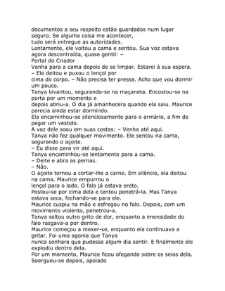 documentos a seu respeito estão guardados num lugar
seguro. Se alguma coisa me acontecer,
tudo será entregue as autoridades.
Lentamente, ele voltou a cama e sentou. Sua voz estava
agora descontraída, quase gentil: –
Portal do Criador
Venha para a cama depois de se limpar. Estarei à sua espera.
– Ele deitou e puxou o lençol por
cima do corpo. – Não precisa ter pressa. Acho que vou dormir
um pouco.
Tanya levantou, segurando-se na maçaneta. Encostou-se na
porta por um momento e
depois abriu-a. O dia já amanhecera quando ela saiu. Maurice
parecia ainda estar dormindo.
Ela encaminhou-se silenciosamente para o armário, a fim de
pegar um vestido.
A voz dele soou em suas costas: – Venha até aqui.
Tanya não fez qualquer movimento. Ele sentou na cama,
segurando o açoite.
– Eu disse para vir até aqui.
Tanya encaminhou-se lentamente para a cama.
– Deite e abra as pernas.
– Não.
O açoite tornou a cortar-lhe a carne. Em silêncio, ela deitou
na cama. Maurice empurrou o
lençol para o lado. O falo já estava ereto.
Postou-se por cima dela e tentou penetrá-la. Mas Tanya
estava seca, fechando-se para ele.
Maurice cuspiu na mão e esfregou no falo. Depois, com um
movimento violento, penetrou-a.
Tanya soltou outro grito de dor, enquanto a imensidade do
falo rasgava-a por dentro.
Maurice começou a mexer-se, enquanto ela continuava a
gritar. Foi uma agonia que Tanya
nunca sonhara que pudesse algum dia sentir. E finalmente ele
explodiu dentro dela.
Por um momento, Maurice ficou ofegando sobre os seios dela.
Soergueu-se depois, apoiado
 