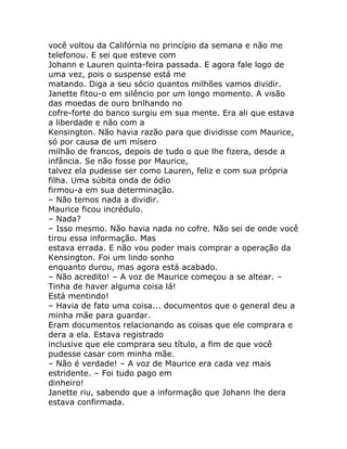 você voltou da Califórnia no princípio da semana e não me
telefonou. E sei que esteve com
Johann e Lauren quinta-feira passada. E agora fale logo de
uma vez, pois o suspense está me
matando. Diga a seu sócio quantos milhões vamos dividir.
Janette fitou-o em silêncio por um longo momento. A visão
das moedas de ouro brilhando no
cofre-forte do banco surgiu em sua mente. Era ali que estava
a liberdade e não com a
Kensington. Não havia razão para que dividisse com Maurice,
só por causa de um mísero
milhão de francos, depois de tudo o que lhe fizera, desde a
infância. Se não fosse por Maurice,
talvez ela pudesse ser como Lauren, feliz e com sua própria
filha. Uma súbita onda de ódio
firmou-a em sua determinação.
– Não temos nada a dividir.
Maurice ficou incrédulo.
– Nada?
– Isso mesmo. Não havia nada no cofre. Não sei de onde você
tirou essa informação. Mas
estava errada. E não vou poder mais comprar a operação da
Kensington. Foi um lindo sonho
enquanto durou, mas agora está acabado.
– Não acredito! – A voz de Maurice começou a se altear. –
Tinha de haver alguma coisa lá!
Está mentindo!
– Havia de fato uma coisa... documentos que o general deu a
minha mãe para guardar.
Eram documentos relacionando as coisas que ele comprara e
dera a ela. Estava registrado
inclusive que ele comprara seu título, a fim de que você
pudesse casar com minha mãe.
– Não é verdade! – A voz de Maurice era cada vez mais
estridente. – Foi tudo pago em
dinheiro!
Janette riu, sabendo que a informação que Johann lhe dera
estava confirmada.
 