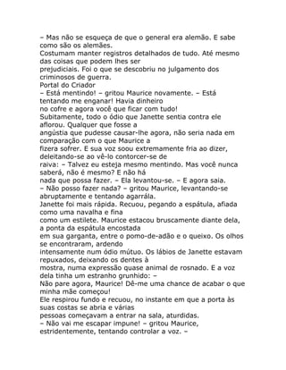 – Mas não se esqueça de que o general era alemão. E sabe
como são os alemães.
Costumam manter registros detalhados de tudo. Até mesmo
das coisas que podem lhes ser
prejudiciais. Foi o que se descobriu no julgamento dos
criminosos de guerra.
Portal do Criador
– Está mentindo! – gritou Maurice novamente. – Está
tentando me enganar! Havia dinheiro
no cofre e agora você que ficar com tudo!
Subitamente, todo o ódio que Janette sentia contra ele
aflorou. Qualquer que fosse a
angústia que pudesse causar-lhe agora, não seria nada em
comparação com o que Maurice a
fizera sofrer. E sua voz soou extremamente fria ao dizer,
deleitando-se ao vê-lo contorcer-se de
raiva: – Talvez eu esteja mesmo mentindo. Mas você nunca
saberá, não é mesmo? E não há
nada que possa fazer. – Ela levantou-se. – E agora saia.
– Não posso fazer nada? – gritou Maurice, levantando-se
abruptamente e tentando agarrála.
Janette foi mais rápida. Recuou, pegando a espátula, afiada
como uma navalha e fina
como um estilete. Maurice estacou bruscamente diante dela,
a ponta da espátula encostada
em sua garganta, entre o pomo-de-adão e o queixo. Os olhos
se encontraram, ardendo
intensamente num ódio mútuo. Os lábios de Janette estavam
repuxados, deixando os dentes à
mostra, numa expressão quase animal de rosnado. E a voz
dela tinha um estranho grunhido: –
Não pare agora, Maurice! Dê-me uma chance de acabar o que
minha mãe começou!
Ele respirou fundo e recuou, no instante em que a porta às
suas costas se abria e várias
pessoas começavam a entrar na sala, aturdidas.
– Não vai me escapar impune! – gritou Maurice,
estridentemente, tentando controlar a voz. –
 