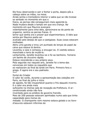 Ela ficou observando-o sair e fechar a porta, depois pôs a
cabeça sobre as mãos, na mesa.
Ainda sentia a tremedeira interior e sabia que se não tivesse
se sentado no momento em que o
fizera, as pernas não conseguiriam mais agüentá-la.
Nada mudara desde o tempo em que era criança. No
momento em que Maurice avançara
violentamente para cima dela, aproximara-se do ponto do
orgasmo, sentira as pernas fracas. O
terror que sentia era o prazer que experimentava. O ódio que
sentia por Maurice podia ser
avaliado pelo desejo de que a castigasse. Suas coxas estavam
molhadas.
Abriu uma gaveta e tirou um punhado de lenços de papel da
caixa que estava lá dentro.
Levantou a saia e começou a enxugar-se. O vestido estava
manchado e teria de mudá-lo.
Lentamente, Janette levantou-se e foi ao banheiro. Tomaria
um banho de chuveiro rápido.
Estava recendendo a seu próprio sexo.
Pela segunda vez naquele ano, Janette foi o tema das
conversas em todos os coquetéis que
se realizaram ao final da tarde em Paris. Primeiro fora o
grego. E agora era o seu padrasto.
***
Portal do Criador
O calor do verão, durante a apresentação das coleções em
Paris, ao final de julho e início
de agosto, foi tão insuportável quanto o frio daquele inverno.
E o calor era ainda mais
sufocante na imensa sala de recepção da Prefeitura. O ar-
condicionado ainda não fora
inventado para os prédios do governo francês.
Mais de 200 pessoas estavam apinhadas numa sala que tinha
capacidade para menos da
metade. O champanhe nem mesmo estava gelado e os hors-
d'oeuvres estavam informes do
 