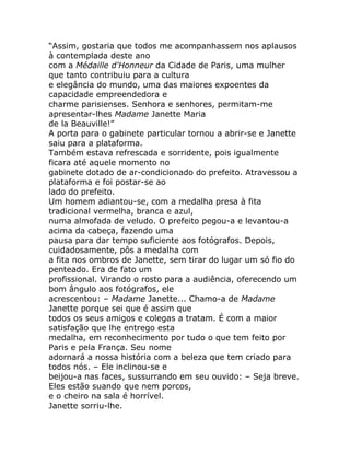 “Assim, gostaria que todos me acompanhassem nos aplausos
à contemplada deste ano
com a Médaille d'Honneur da Cidade de Paris, uma mulher
que tanto contribuiu para a cultura
e elegância do mundo, uma das maiores expoentes da
capacidade empreendedora e
charme parisienses. Senhora e senhores, permitam-me
apresentar-lhes Madame Janette Maria
de la Beauville!”
A porta para o gabinete particular tornou a abrir-se e Janette
saiu para a plataforma.
Também estava refrescada e sorridente, pois igualmente
ficara até aquele momento no
gabinete dotado de ar-condicionado do prefeito. Atravessou a
plataforma e foi postar-se ao
lado do prefeito.
Um homem adiantou-se, com a medalha presa à fita
tradicional vermelha, branca e azul,
numa almofada de veludo. O prefeito pegou-a e levantou-a
acima da cabeça, fazendo uma
pausa para dar tempo suficiente aos fotógrafos. Depois,
cuidadosamente, pôs a medalha com
a fita nos ombros de Janette, sem tirar do lugar um só fio do
penteado. Era de fato um
profissional. Virando o rosto para a audiência, oferecendo um
bom ângulo aos fotógrafos, ele
acrescentou: – Madame Janette... Chamo-a de Madame
Janette porque sei que é assim que
todos os seus amigos e colegas a tratam. É com a maior
satisfação que lhe entrego esta
medalha, em reconhecimento por tudo o que tem feito por
Paris e pela França. Seu nome
adornará a nossa história com a beleza que tem criado para
todos nós. – Ele inclinou-se e
beijou-a nas faces, sussurrando em seu ouvido: – Seja breve.
Eles estão suando que nem porcos,
e o cheiro na sala é horrível.
Janette sorriu-lhe.
 