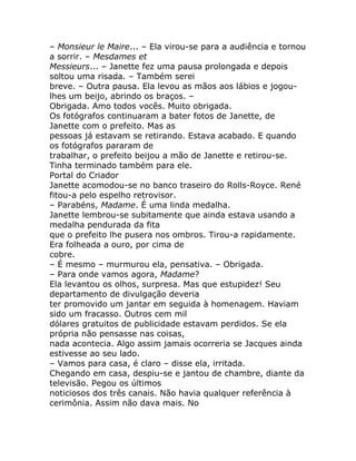 – Monsieur le Maire... – Ela virou-se para a audiência e tornou
a sorrir. – Mesdames et
Messieurs... – Janette fez uma pausa prolongada e depois
soltou uma risada. – Também serei
breve. – Outra pausa. Ela levou as mãos aos lábios e jogou-
lhes um beijo, abrindo os braços. –
Obrigada. Amo todos vocês. Muito obrigada.
Os fotógrafos continuaram a bater fotos de Janette, de
Janette com o prefeito. Mas as
pessoas já estavam se retirando. Estava acabado. E quando
os fotógrafos pararam de
trabalhar, o prefeito beijou a mão de Janette e retirou-se.
Tinha terminado também para ele.
Portal do Criador
Janette acomodou-se no banco traseiro do Rolls-Royce. René
fitou-a pelo espelho retrovisor.
– Parabéns, Madame. É uma linda medalha.
Janette lembrou-se subitamente que ainda estava usando a
medalha pendurada da fita
que o prefeito lhe pusera nos ombros. Tirou-a rapidamente.
Era folheada a ouro, por cima de
cobre.
– É mesmo – murmurou ela, pensativa. – Obrigada.
– Para onde vamos agora, Madame?
Ela levantou os olhos, surpresa. Mas que estupidez! Seu
departamento de divulgação deveria
ter promovido um jantar em seguida à homenagem. Haviam
sido um fracasso. Outros cem mil
dólares gratuitos de publicidade estavam perdidos. Se ela
própria não pensasse nas coisas,
nada acontecia. Algo assim jamais ocorreria se Jacques ainda
estivesse ao seu lado.
– Vamos para casa, é claro – disse ela, irritada.
Chegando em casa, despiu-se e jantou de chambre, diante da
televisão. Pegou os últimos
noticiosos dos três canais. Não havia qualquer referência à
cerimônia. Assim não dava mais. No
 