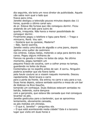 dia seguinte, ela teria um novo diretor de publicidade. Aquele
não sabia nem qual o lado que
ficava para cima.
Janette desligou a televisão poucos minutos depois das 11
horas, quando o último canal saiu
do ar. Estava tão furiosa que não conseguiu dormir. Ficou
andando de um lado para outro do
quarto, irrequieta. Não havia a menor possibilidade de
conseguir dormir.
Finalmente pegou o telefone e ligou para René. – Traga o
minicarro, René. Vou sair.
– Gostaria que eu guiasse, Madame?
– Não. Sairei sozinha.
Janette vestiu uma blusa de algodão e uma jeans, depois
ajeitou uma suéter de cashmere
nos ombros. Calçou botas, metendo a calça para dentro dos
canos. Pegou alguns milhares de
francos na gaveta e meteu no bolso da calça. No último
momento, pegou também um
pequeno frasco de cocaína, com a colher presa na tampa,
guardando no bolso da blusa.
Contemplou-se no espelho antes de sair. E sorriu. Ninguém
poderia acreditar que ela fizera tanto
pela haute couture se a vissem naquele momento. Desceu
rapidamente. René levara o carro
para a porta da frente. Ela entrou no carro e saiu para a rua.
Duas horas depois, estava sentada sozinha a mesa de um bar
de lésbicas na Rive Gauche,
tomando um conhaque. Duas lésbicas estavam sentadas no
balcão, bebendo, outra dançava
com a garçonete, que estava tão cansada que mal conseguia
levantar os pés.
Janette gesticulou para a bartender, que se aproximou
lentamente, obviamente cansada,
os pés metidos em chinelas.
– O que é, Janette? – perguntou ela.
– O que está acontecendo nesta cidade? Este é o terceiro
lugar que visito em duas horas e
 