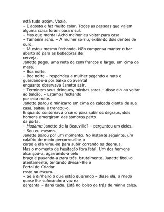 está tudo assim. Vazio.
– É agosto e faz muito calor. Todas as pessoas que valem
alguma coisa foram para o sul.
– Mas que merda! Acho melhor eu voltar para casa.
– Também acho. – A mulher sorriu, exibindo dois dentes de
ouro.
– Já estou mesmo fechando. Não compensa manter o bar
aberto só para as bebedoras de
cerveja.
Janette pegou uma nota de cem francos e largou em cima da
mesa.
– Boa noite.
– Boa noite – respondeu a mulher pegando a nota e
guardando-a por baixo do avental
enquanto observava Janette sair.
– Terminem seus drinques, minhas caras – disse ela ao voltar
ao balcão. – Estamos fechando
por esta noite.
Janette parou o minicarro em cima da calçada diante de sua
casa, saltou e trancou-o.
Enquanto contornava o carro para subir os degraus, dois
homens emergiram das sombras perto
da porta.
– Madame Janette de la Beauville? – perguntou um deles.
– Sou eu mesmo.
Janette parou por um momento. No instante seguinte, um
calafrio de medo percorreu-lhe o
corpo e ela virou-se para subir correndo os degraus.
Mas o momento de hesitação fora fatal. Um dos homens
alcançou-a, agarrando-a pelo
braço e puxando-a para trás, brutalmente. Janette fitou-o
atentamente, tentando divisar-lhe o
Portal do Criador
rosto no escuro.
– Se é dinheiro o que estão querendo – disse ela, o medo
quase lhe sufocando a voz na
garganta – darei tudo. Está no bolso de trás de minha calça.
 