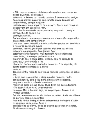 – Não queremos o seu dinheiro – disse o homem, numa voz
quase divertida, de sotaque
estranho. – Temos um recado para você de um velho amigo.
Foram as últimas palavras que Janette ouviu durante um
longo tempo, porque naquele
instante recebeu o impacto de um soco. Sentiu que ossos se
quebravam em seu rosto. “Oh,
não”, lembrava-se de haver pensado, enquanto o sangue
jorrava-lhe da boca e ela
começava a cair.
Daí em diante tudo se anuviou em sua mente. Ouvia gemidos
ocasionais, sem compreender
que eram seus; repetidos e contundentes golpes em seu rosto
e no corpo pareciam nunca
terminar. Tentou gritar por socorro, mas sua voz estava
sufocada na garganta. Sem jamais ficar
totalmente inconsciente, mas também não plenamente
consciente, tudo o que podia fazer era
grunhir de dor, a cada golpe. Depois, caiu na calçada de
concreto, sentindo pés a lhe
chutarem brutalmente, os lados do corpo. E de repente, tão
súbito quanto começara, a surra
acabou.
Janette sentiu mais do que viu os homens inclinando-se sobre
ela.
– Acho que isso resolve – disse um dos homens, rindo.
Janette pensou que a voz tinha um estranho sotaque,
enquanto sentia a mão do homem a
mexer no bolso de sua blusa. Quis dizer-lhe que o dinheiro
não estava ali, mas no bolso traseiro
da calça. Mas o homem logo, se empertigou. Tornou a rir.
“Adeus Janette.”
Depois de um momento, ela tentou se mexer. A dor espalhou-
se por seu corpo e ela gritou,
mas não houve qualquer som. Lentamente, começou a subir
os degraus, rastejando. Teve a
sensação de que levou anos de agonia para chegar à porta.
Finalmente conseguiu. Pareceu
 