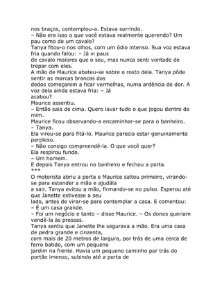 nos braços, contemplou-a. Estava sorrindo.
– Não era isso o que você estava realmente querendo? Um
pau como de um cavalo?
Tanya fitou-o nos olhos, com um ódio intenso. Sua voz estava
fria quando falou: – Já vi paus
de cavalo maiores que o seu, mas nunca senti vontade de
trepar com eles.
A mão de Maurice abateu-se sobre o rosto dela. Tanya pôde
sentir as marcas brancas dos
dedos começarem a ficar vermelhas, numa ardência de dor. A
voz dela ainda estava fria: – Já
acabou?
Maurice assentiu.
– Então saia de cima. Quero lavar tudo o que jogou dentro de
mim.
Maurice ficou observando-a encaminhar-se para o banheiro.
– Tanya.
Ela virou-se para fitá-lo. Maurice parecia estar genuinamente
perplexo.
– Não consigo compreendê-la. O que você quer?
Ela respirou fundo.
– Um homem.
E depois Tanya entrou no banheiro e fechou a porta.
***
O motorista abriu a porta e Maurice saltou primeiro, virando-
se para estender a mão e ajudála
a sair. Tanya evitou a mão, firmando-se no pulso. Esperou até
que Janette estivesse a seu
lado, antes de virar-se para contemplar a casa. E comentou:
– É um casa grande.
– Foi um negócio e tanto – disse Maurice. – Os donos queriam
vendê-la às pressas.
Tanya sentiu que Janette lhe segurava a mão. Era uma casa
de pedra grande e cinzenta,
com mais de 20 metros de largura, por trás de uma cerca de
ferro batido, com um pequeno
jardim na frente. Havia um pequeno caminho por trás do
portão imenso, subindo até a porta de
 