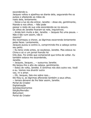 escondendo-o.
Jacques voltou e ajoelhou-se diante dela, segurando-lhe os
pulsos e afastando as mãos do
rosto dela, lentamente.
– Deixe a luz do dia entrar, Janette – disse ele, gentilmente,
fitando-a nos olhos. – Não pode
passar o resto de sua vida escondendo-se no escuro.
Os olhos de Janette fixaram-se nele, inquisitivos.
– Ainda tem muito a dar, Janette. – Jacques fez uma pausa. –
Não é tão ruim assim, não é
mesmo?
Ela recomeçou a chorar, as lágrimas escorrendo lentamente
pelas faces. Lentamente,
Jacques puxou-a contra si, comprimindo-lhe a cabeça contra
seu peito.
– Eu teria vindo antes, se soubesse, Janette. Mas estava na
China e só vi um jornal francês há
três dias. Foi então que compreendi que tinha de voltar. Eu
também estava me escondendo,
Janette.
– Jacques, Jacques... – sussurrou Janette.
Ele beijou-lhe o alto da cabeça, gentilmente.
– Estou de volta, Janette. E seremos nós dois outra vez. Você
e eu. Vamos nos divertir outra
vez, rir e amar.
– Oh, Jacques, fale-me sobre isso...
Ele fitou-a, as lágrimas aflorando também a seus olhos.
– Jamais deixarei de lhe falar assim, Janette.
Portal do Criador
Digitalização
lactobacilosmortos
Edição/Revisão:
Betrunken
Portal do Criador
 