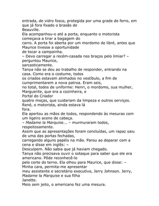entrada, de vidro fosco, protegida por uma grade de ferro, em
que já fora fixado o brasão de
Beauville.
Ela acompanhou-o até a porta, enquanto o motorista
começava a tirar a bagagem do
carro. A porta foi aberta por um mordomo de libré, antes que
Maurice tivesse a oportunidade
de tocar a campainha.
– Devo carregar a recém-casada nos braços pelo limiar? –
perguntou Maurice,
sarcasticamente.
Tanya não se deu ao trabalho de responder, entrando na
casa. Como era o costume, todos
os criados estavam alinhados no vestíbulo, a fim de
cumprimentarem a nova patroa. Eram seis,
no total, todos de uniforme: Henri, o mordomo, sua mulher,
Marguerite, que era a cozinheira, e
Portal do Criador
quatro moças, que cuidariam da limpeza e outros serviços.
René, o motorista, ainda estava lá
fora.
Ela apertou as mãos de todos, respondendo às mesuras com
um ligeiro aceno de cabeça.
– Madame la Marquise... – murmuraram todos,
respeitosamente.
Assim que as apresentações foram concluídas, um rapaz saiu
de uma das portas fechadas,
carregando alguns papéis na mão. Parou ao deparar com a
cena e disse em inglês: –
Desculpem. Não sabia que já haviam chegado.
Tanya não precisava ouvir o sotaque para saber que ele era
americano. Pôde reconhecê-lo
pelo corte do terno. Ela olhou para Maurice, que disse: –
Minha cara, permita-me apresentar
meu assistente e secretário executivo, Jerry Johnson. Jerry,
Madame la Marquise e sua filha
Janette.
Meio sem jeito, o americano fez uma mesura.
 