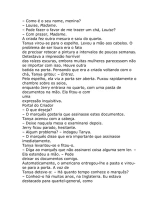 – Como é o seu nome, menina?
– Louise, Madame.
– Pode fazer o favor de me trazer um chá, Louise?
– Com prazer, Madame.
A criada fez outra mesura e saiu do quarto.
Tanya virou-se para o espelho. Levou a mão aos cabelos. O
problema de ser loura era o fato
de precisar retocar a pintura a intervalos de poucas semanas.
Detestava a impressão horrível
das raízes escuras, embora muitas mulheres parecessem não
se importar com isso. Houve outra
batida na porta. Pensando que era a criada voltando com o
chá, Tanya gritou: – Entrez.
Pelo espelho, ela viu a porta ser aberta. Puxou rapidamente o
chambre sobre os seios,
enquanto Jerry entrava no quarto, com uma pasta de
documentos na mão. Ela fitou-o com
uma
expressão inquisitiva.
Portal do Criador
– O que deseja?
– O marquês gostaria que assinasse estes documentos.
Tanya acenou com a cabeça.
– Deixe naquela mesa e examinarei depois.
Jerry ficou parado, hesitante.
– Algum problema? – indagou Tanya.
– O marquês disse que era importante que assinasse
imediatamente.
Tanya levantou-se e fitou-o.
– Diga ao marquês que não assinarei coisa alguma sem ler. –
Ela estendeu a mão. – Pode
deixar os documentos comigo.
Automaticamente, o americano entregou-lhe a pasta e virou-
se para a porta. A voz de
Tanya deteve-o: – Há quanto tempo conhece o marquês?
– Conheci-o há muitos anos, na Inglaterra. Eu estava
destacado para quartel-general, como
 