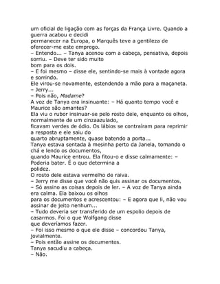 um oficial de ligação com as forças da França Livre. Quando a
guerra acabou e decidi
permanecer na Europa, o Marquês teve a gentileza de
oferecer-me este emprego.
– Entendo... – Tanya acenou com a cabeça, pensativa, depois
sorriu. – Deve ter sido muito
bom para os dois.
– E foi mesmo – disse ele, sentindo-se mais à vontade agora
e sorrindo.
Ele virou-se novamente, estendendo a mão para a maçaneta.
– Jerry...
– Pois não, Madame?
A voz de Tanya era insinuante: – Há quanto tempo você e
Maurice são amantes?
Ela viu o rubor insinuar-se pelo rosto dele, enquanto os olhos,
normalmente de um cinzaazulado,
ficavam verdes de ódio. Os lábios se contraíram para reprimir
a resposta e ele saiu do
quarto abruptamente, quase batendo a porta...
Tanya estava sentada à mesinha perto da Janela, tomando o
chá e lendo os documentos,
quando Maurice entrou. Ela fitou-o e disse calmamente: –
Poderia bater. É o que determina a
polidez.
O rosto dele estava vermelho de raiva.
– Jerry me disse que você não quis assinar os documentos.
– Só assino as coisas depois de ler. – A voz de Tanya ainda
era calma. Ela baixou os olhos
para os documentos e acrescentou: – E agora que li, não vou
assinar de jeito nenhum...
– Tudo deveria ser transferido de um espolio depois de
casarmos. Foi o que Wolfgang disse
que deveríamos fazer.
– Foi isso mesmo o que ele disse – concordou Tanya,
jovialmente.
– Pois então assine os documentos.
Tanya sacudiu a cabeça.
– Não.
 