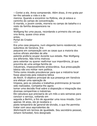 – Contei a ela. Anna compreende. Além disso, é-me grata por
ter-lhe salvado a vida e a da
menina. Quando a encontrei na Polônia, ela já estava a
caminho do campo de concentração.
O marido, o jovem conde, morrera no campo de batalha e o
resto da família desaparecera na
blitz.
Wolfgang fez uma pausa, recordando o primeiro dia em que
vira Anna, quase cinco anos
antes.
Portal do Criador
***
Era uma casa pequena, num elegante bairro residencial, nos
subúrbios de Varsóvia. Era
pequena em comparação com as casas que a maioria dos
outros oficiais alemães de alta
patente preferia ocupar durante sua estada. Mas Wolfgang
era diferente. Não tinha motivos
para ostentar ou querer reafirmar sua importância, já que
provinha de uma antiga família de
industriais, impecavelmente aristocrática. Sua preocupação
básica não era militar nem política.
Tinha como missão providenciar para que a indústria local
fosse absorvida pela indústria bélica
do Reich. O objetivo principal de sua presença em Varsóvia
era efetuar uma operação de
limpeza, pois os estudos e trabalhos preliminares já haviam
sido realizados. Competia-lhe agora
tomar uma decisão final sobre a disposição e integração das
diversas companhias e indústrias.
Ele calculava que precisaria de um mês a seis semanas para
concluir o serviço, voltando em
seguida a Berlim, a fim de aguardar uma nova missão. Com
apenas 34 anos, ele já recebera o
posto temporário de general-de-divisão, o que lhe permitia
tratar com seus equivalentes da
Wehrmacht em termos de igualdade. Seu secretário pessoal,
Johann Schwebel, fora designado
 