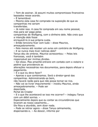 – Tem de assinar. Já assumi muitos compromissos financeiros
baseados nesse acordo.
– É lamentável.
– Mesmo esta casa foi comprada na suposição de que as
companhias me seriam
transferidas.
– Já notei isso. A casa foi comprada em seu nome pessoal,
mas para ser paga pelas
companhias de Wolfgang, com o dinheiro dele. Não creio que
a intenção dele fosse
enriquecê-lo à sua própria custa.
– Então tenciona ficar com tudo – disse Maurice,
ameaçadoramente.
– Pelo menos até receber um aviso em contrário de Wolfgang.
– E se nunca mais tiver notícias dele?
Tanya deu de ombros. Maurice acrescentou: – Pelas leis
francesas, você é também
responsável por minhas dívidas.
– Sei disso. Mas amanhã entrarei em contato com o notaire e
pedirei que providencie as
alterações necessárias nos documentos, para depois efetuar o
pagamento.
– E o que eu devo fazer?
– Apenas o que combinamos. Será o diretor-geral das
companhias. Administrando-as bem,
não haverá razão para que não possa tornar-se rico.
– Não vai se livrar impunemente – insistiu Maurice, ainda
ameaçadoramente. – Pode ser
deportada.
Portal do Criador
– E o que lhe acontecerá se isso me ocorrer? – indagou Tanya
com um débil sorriso. –
Especialmente depois que eu contar as circunstâncias que
levaram ao nosso casamento...
Ele fitou-a aturdido, sem dizer nada.
– Pode se retirar agora – disse Tanya calmamente,
dispensando-o. – Ao descer, informe por
 