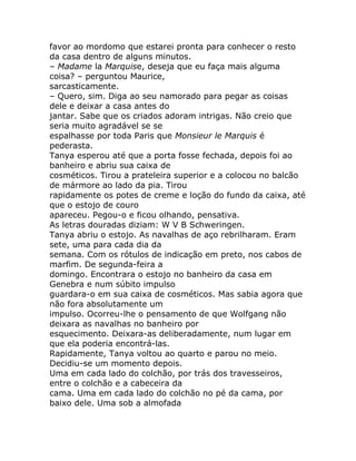 favor ao mordomo que estarei pronta para conhecer o resto
da casa dentro de alguns minutos.
– Madame la Marquise, deseja que eu faça mais alguma
coisa? – perguntou Maurice,
sarcasticamente.
– Quero, sim. Diga ao seu namorado para pegar as coisas
dele e deixar a casa antes do
jantar. Sabe que os criados adoram intrigas. Não creio que
seria muito agradável se se
espalhasse por toda Paris que Monsieur le Marquis é
pederasta.
Tanya esperou até que a porta fosse fechada, depois foi ao
banheiro e abriu sua caixa de
cosméticos. Tirou a prateleira superior e a colocou no balcão
de mármore ao lado da pia. Tirou
rapidamente os potes de creme e loção do fundo da caixa, até
que o estojo de couro
apareceu. Pegou-o e ficou olhando, pensativa.
As letras douradas diziam: W V B Schweringen.
Tanya abriu o estojo. As navalhas de aço rebrilharam. Eram
sete, uma para cada dia da
semana. Com os rótulos de indicação em preto, nos cabos de
marfim. De segunda-feira a
domingo. Encontrara o estojo no banheiro da casa em
Genebra e num súbito impulso
guardara-o em sua caixa de cosméticos. Mas sabia agora que
não fora absolutamente um
impulso. Ocorreu-lhe o pensamento de que Wolfgang não
deixara as navalhas no banheiro por
esquecimento. Deixara-as deliberadamente, num lugar em
que ela poderia encontrá-las.
Rapidamente, Tanya voltou ao quarto e parou no meio.
Decidiu-se um momento depois.
Uma em cada lado do colchão, por trás dos travesseiros,
entre o colchão e a cabeceira da
cama. Uma em cada lado do colchão no pé da cama, por
baixo dele. Uma sob a almofada
 