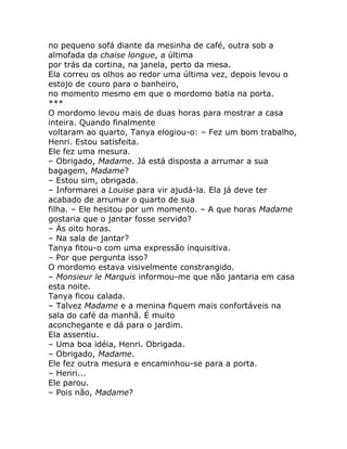 no pequeno sofá diante da mesinha de café, outra sob a
almofada da chaise longue, a última
por trás da cortina, na janela, perto da mesa.
Ela correu os olhos ao redor uma última vez, depois levou o
estojo de couro para o banheiro,
no momento mesmo em que o mordomo batia na porta.
***
O mordomo levou mais de duas horas para mostrar a casa
inteira. Quando finalmente
voltaram ao quarto, Tanya elogiou-o: – Fez um bom trabalho,
Henri. Estou satisfeita.
Ele fez uma mesura.
– Obrigado, Madame. Já está disposta a arrumar a sua
bagagem, Madame?
– Estou sim, obrigada.
– Informarei a Louise para vir ajudá-la. Ela já deve ter
acabado de arrumar o quarto de sua
filha. – Ele hesitou por um momento. – A que horas Madame
gostaria que o jantar fosse servido?
– Às oito horas.
– Na sala de jantar?
Tanya fitou-o com uma expressão inquisitiva.
– Por que pergunta isso?
O mordomo estava visivelmente constrangido.
– Monsieur le Marquis informou-me que não jantaria em casa
esta noite.
Tanya ficou calada.
– Talvez Madame e a menina fiquem mais confortáveis na
sala do café da manhã. É muito
aconchegante e dá para o jardim.
Ela assentiu.
– Uma boa idéia, Henri. Obrigada.
– Obrigado, Madame.
Ele fez outra mesura e encaminhou-se para a porta.
– Henri...
Ele parou.
– Pois não, Madame?
 