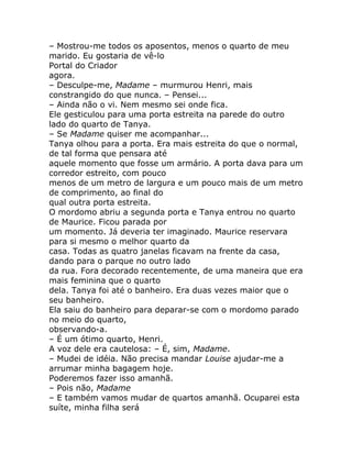 – Mostrou-me todos os aposentos, menos o quarto de meu
marido. Eu gostaria de vê-lo
Portal do Criador
agora.
– Desculpe-me, Madame – murmurou Henri, mais
constrangido do que nunca. – Pensei...
– Ainda não o vi. Nem mesmo sei onde fica.
Ele gesticulou para uma porta estreita na parede do outro
lado do quarto de Tanya.
– Se Madame quiser me acompanhar...
Tanya olhou para a porta. Era mais estreita do que o normal,
de tal forma que pensara até
aquele momento que fosse um armário. A porta dava para um
corredor estreito, com pouco
menos de um metro de largura e um pouco mais de um metro
de comprimento, ao final do
qual outra porta estreita.
O mordomo abriu a segunda porta e Tanya entrou no quarto
de Maurice. Ficou parada por
um momento. Já deveria ter imaginado. Maurice reservara
para si mesmo o melhor quarto da
casa. Todas as quatro janelas ficavam na frente da casa,
dando para o parque no outro lado
da rua. Fora decorado recentemente, de uma maneira que era
mais feminina que o quarto
dela. Tanya foi até o banheiro. Era duas vezes maior que o
seu banheiro.
Ela saiu do banheiro para deparar-se com o mordomo parado
no meio do quarto,
observando-a.
– É um ótimo quarto, Henri.
A voz dele era cautelosa: – É, sim, Madame.
– Mudei de idéia. Não precisa mandar Louise ajudar-me a
arrumar minha bagagem hoje.
Poderemos fazer isso amanhã.
– Pois não, Madame
– E também vamos mudar de quartos amanhã. Ocuparei esta
suíte, minha filha será
 