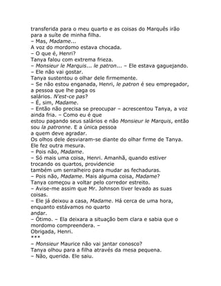 transferida para o meu quarto e as coisas do Marquês irão
para a suíte de minha filha.
– Mas, Madame...
A voz do mordomo estava chocada.
– O que é, Henri?
Tanya falou com extrema frieza.
– Monsieur le Marquis... le patron... – Ele estava gaguejando.
– Ele não vai gostar.
Tanya sustentou o olhar dele firmemente.
– Se não estou enganada, Henri, le patron é seu empregador,
a pessoa que lhe paga os
salários. N'est-ce pas?
– É, sim, Madame.
– Então não precisa se preocupar – acrescentou Tanya, a voz
ainda fria. – Como eu é que
estou pagando seus salários e não Monsieur le Marquis, então
sou la patronne. E a única pessoa
a quem deve agradar.
Os olhos dele desviaram-se diante do olhar firme de Tanya.
Ele fez outra mesura.
– Pois não, Madame.
– Só mais uma coisa, Henri. Amanhã, quando estiver
trocando os quartos, providencie
também um serralheiro para mudar as fechaduras.
– Pois não, Madame. Mais alguma coisa, Madame?
Tanya começou a voltar pelo corredor estreito.
– Avise-me assim que Mr. Johnson tiver levado as suas
coisas.
– Ele já deixou a casa, Madame. Há cerca de uma hora,
enquanto estávamos no quarto
andar.
– Ótimo. – Ela deixara a situação bem clara e sabia que o
mordomo compreendera. –
Obrigada, Henri.
***
– Monsieur Maurice não vai jantar conosco?
Tanya olhou para a filha através da mesa pequena.
– Não, querida. Ele saiu.
 