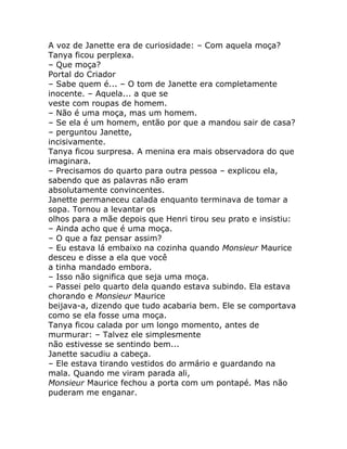 A voz de Janette era de curiosidade: – Com aquela moça?
Tanya ficou perplexa.
– Que moça?
Portal do Criador
– Sabe quem é... – O tom de Janette era completamente
inocente. – Aquela... a que se
veste com roupas de homem.
– Não é uma moça, mas um homem.
– Se ela é um homem, então por que a mandou sair de casa?
– perguntou Janette,
incisivamente.
Tanya ficou surpresa. A menina era mais observadora do que
imaginara.
– Precisamos do quarto para outra pessoa – explicou ela,
sabendo que as palavras não eram
absolutamente convincentes.
Janette permaneceu calada enquanto terminava de tomar a
sopa. Tornou a levantar os
olhos para a mãe depois que Henri tirou seu prato e insistiu:
– Ainda acho que é uma moça.
– O que a faz pensar assim?
– Eu estava lá embaixo na cozinha quando Monsieur Maurice
desceu e disse a ela que você
a tinha mandado embora.
– Isso não significa que seja uma moça.
– Passei pelo quarto dela quando estava subindo. Ela estava
chorando e Monsieur Maurice
beijava-a, dizendo que tudo acabaria bem. Ele se comportava
como se ela fosse uma moça.
Tanya ficou calada por um longo momento, antes de
murmurar: – Talvez ele simplesmente
não estivesse se sentindo bem...
Janette sacudiu a cabeça.
– Ele estava tirando vestidos do armário e guardando na
mala. Quando me viram parada ali,
Monsieur Maurice fechou a porta com um pontapé. Mas não
puderam me enganar.
 