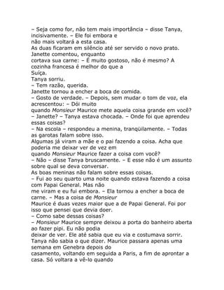 – Seja como for, não tem mais importância – disse Tanya,
incisivamente. – Ele foi embora e
não mais voltará a esta casa.
As duas ficaram em silêncio até ser servido o novo prato.
Janette comentou, enquanto
cortava sua carne: – É muito gostoso, não é mesmo? A
cozinha francesa é melhor do que a
Suíça.
Tanya sorriu.
– Tem razão, querida.
Janette tornou a encher a boca de comida.
– Gosto de verdade. – Depois, sem mudar o tom de voz, ela
acrescentou: – Dói muito
quando Monsieur Maurice mete aquela coisa grande em você?
– Janette? – Tanya estava chocada. – Onde foi que aprendeu
essas coisas?
– Na escola – respondeu a menina, tranqüilamente. – Todas
as garotas falam sobre isso.
Algumas já viram a mãe e o pai fazendo a coisa. Acha que
poderia me deixar ver de vez em
quando Monsieur Maurice fazer a coisa com você?
– Não – disse Tanya bruscamente. – E esse não é um assunto
sobre qual se deva conversar.
As boas meninas não falam sobre essas coisas.
– Fui ao seu quarto uma noite quando estava fazendo a coisa
com Papai General. Mas não
me viram e eu fui embora. – Ela tornou a encher a boca de
carne. – Mas a coisa de Monsieur
Maurice é duas vezes maior que a de Papai General. Foi por
isso que pensei que devia doer.
– Como sabe dessas coisas?
– Monsieur Maurice sempre deixou a porta do banheiro aberta
ao fazer pipi. Eu não podia
deixar de ver. Ele até sabia que eu via e costumava sorrir.
Tanya não sabia o que dizer. Maurice passara apenas uma
semana em Genebra depois do
casamento, voltando em seguida a Paris, a fim de aprontar a
casa. Só voltara a vê-lo quando
 