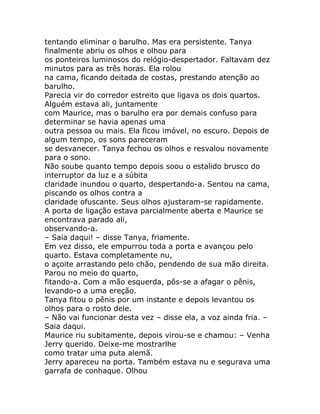 tentando eliminar o barulho. Mas era persistente. Tanya
finalmente abriu os olhos e olhou para
os ponteiros luminosos do relógio-despertador. Faltavam dez
minutos para as três horas. Ela rolou
na cama, ficando deitada de costas, prestando atenção ao
barulho.
Parecia vir do corredor estreito que ligava os dois quartos.
Alguém estava ali, juntamente
com Maurice, mas o barulho era por demais confuso para
determinar se havia apenas uma
outra pessoa ou mais. Ela ficou imóvel, no escuro. Depois de
algum tempo, os sons pareceram
se desvanecer. Tanya fechou os olhos e resvalou novamente
para o sono.
Não soube quanto tempo depois soou o estalido brusco do
interruptor da luz e a súbita
claridade inundou o quarto, despertando-a. Sentou na cama,
piscando os olhos contra a
claridade ofuscante. Seus olhos ajustaram-se rapidamente.
A porta de ligação estava parcialmente aberta e Maurice se
encontrava parado ali,
observando-a.
– Saia daqui! – disse Tanya, friamente.
Em vez disso, ele empurrou toda a porta e avançou pelo
quarto. Estava completamente nu,
o açoite arrastando pelo chão, pendendo de sua mão direita.
Parou no meio do quarto,
fitando-a. Com a mão esquerda, pôs-se a afagar o pênis,
levando-o a uma ereção.
Tanya fitou o pênis por um instante e depois levantou os
olhos para o rosto dele.
– Não vai funcionar desta vez – disse ela, a voz ainda fria. –
Saia daqui.
Maurice riu subitamente, depois virou-se e chamou: – Venha
Jerry querido. Deixe-me mostrarlhe
como tratar uma puta alemã.
Jerry apareceu na porta. Também estava nu e segurava uma
garrafa de conhaque. Olhou
 