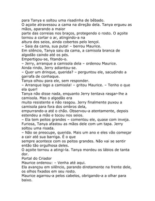 para Tanya e soltou uma risadinha de bêbado.
O açoite atravessou a cama na direção dela. Tanya ergueu as
mãos, aparando a maior
parte das correias nos braços, protegendo o rosto. O açoite
tornou a cortar o ar, atingindo-a na
altura dos seios, ainda cobertos pelo lençol.
– Saia da cama, sua puta! – berrou Maurice.
Em silêncio, Tanya saiu da cama, a camisola branca de
algodão caindo até os pés.
Empertigou-se, fitando-o.
– Jerry, arranque a camisola dela – ordenou Maurice.
Ainda rindo, Jerry adiantou-se.
– Quer um drinque, querida? – perguntou ele, sacudindo a
garrafa de conhaque.
Tanya olhou para ele, sem responder.
– Arranque logo a camisola! – gritou Maurice. – Tenho o que
ela quer!
Tanya não disse nada, enquanto Jerry tentava rasgar-lhe a
camisola. Mas o algodão era
muito resistente e não rasgou. Jerry finalmente puxou a
camisola para fora dos ombros dela,
empurrando-a até o chão. Observou-a atentamente, depois
estendeu a mão e tocou nos seios.
– Ela tem peitos grandes – comentou ele, quase com inveja.
Furiosa, Tanya afastou as mãos dele com um tapa. Jerry
soltou uma risada.
– Não se preocupe, querida. Mais um ano e eles vão começar
a cair até sua barriga. É o que
sempre acontece com os peitos grandes. Não vai se sentir
então tão orgulhosa deles.
O açoite tornou a atingi-la. Tanya mordeu os lábios de tanta
dor.
Portal do Criador
Maurice ordenou: – Venha até aqui.
Ela avançou em silêncio, parando diretamente na frente dele,
os olhos fixados em seu rosto.
Maurice agarrou-a pelos cabelos, obrigando-a a olhar para
baixo.
 
