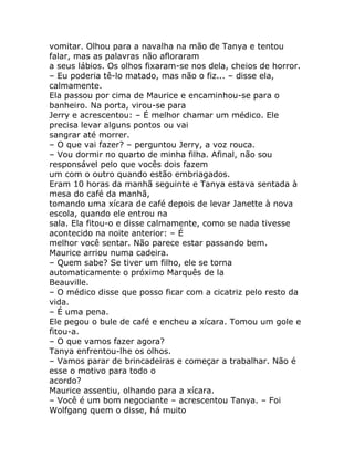 vomitar. Olhou para a navalha na mão de Tanya e tentou
falar, mas as palavras não afloraram
a seus lábios. Os olhos fixaram-se nos dela, cheios de horror.
– Eu poderia tê-lo matado, mas não o fiz... – disse ela,
calmamente.
Ela passou por cima de Maurice e encaminhou-se para o
banheiro. Na porta, virou-se para
Jerry e acrescentou: – É melhor chamar um médico. Ele
precisa levar alguns pontos ou vai
sangrar até morrer.
– O que vai fazer? – perguntou Jerry, a voz rouca.
– Vou dormir no quarto de minha filha. Afinal, não sou
responsável pelo que vocês dois fazem
um com o outro quando estão embriagados.
Eram 10 horas da manhã seguinte e Tanya estava sentada à
mesa do café da manhã,
tomando uma xícara de café depois de levar Janette à nova
escola, quando ele entrou na
sala. Ela fitou-o e disse calmamente, como se nada tivesse
acontecido na noite anterior: – É
melhor você sentar. Não parece estar passando bem.
Maurice arriou numa cadeira.
– Quem sabe? Se tiver um filho, ele se torna
automaticamente o próximo Marquês de la
Beauville.
– O médico disse que posso ficar com a cicatriz pelo resto da
vida.
– É uma pena.
Ele pegou o bule de café e encheu a xícara. Tomou um gole e
fitou-a.
– O que vamos fazer agora?
Tanya enfrentou-lhe os olhos.
– Vamos parar de brincadeiras e começar a trabalhar. Não é
esse o motivo para todo o
acordo?
Maurice assentiu, olhando para a xícara.
– Você é um bom negociante – acrescentou Tanya. – Foi
Wolfgang quem o disse, há muito
 