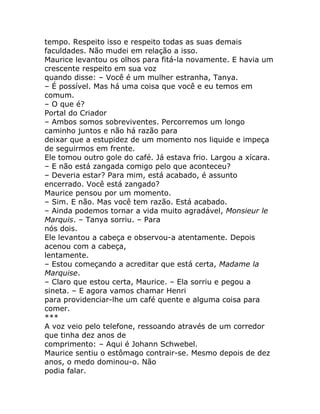 tempo. Respeito isso e respeito todas as suas demais
faculdades. Não mudei em relação a isso.
Maurice levantou os olhos para fitá-la novamente. E havia um
crescente respeito em sua voz
quando disse: – Você é um mulher estranha, Tanya.
– É possível. Mas há uma coisa que você e eu temos em
comum.
– O que é?
Portal do Criador
– Ambos somos sobreviventes. Percorremos um longo
caminho juntos e não há razão para
deixar que a estupidez de um momento nos liquide e impeça
de seguirmos em frente.
Ele tomou outro gole do café. Já estava frio. Largou a xícara.
– E não está zangada comigo pelo que aconteceu?
– Deveria estar? Para mim, está acabado, é assunto
encerrado. Você está zangado?
Maurice pensou por um momento.
– Sim. E não. Mas você tem razão. Está acabado.
– Ainda podemos tornar a vida muito agradável, Monsieur le
Marquis. – Tanya sorriu. – Para
nós dois.
Ele levantou a cabeça e observou-a atentamente. Depois
acenou com a cabeça,
lentamente.
– Estou começando a acreditar que está certa, Madame la
Marquise.
– Claro que estou certa, Maurice. – Ela sorriu e pegou a
sineta. – E agora vamos chamar Henri
para providenciar-lhe um café quente e alguma coisa para
comer.
***
A voz veio pelo telefone, ressoando através de um corredor
que tinha dez anos de
comprimento: – Aqui é Johann Schwebel.
Maurice sentiu o estômago contrair-se. Mesmo depois de dez
anos, o medo dominou-o. Não
podia falar.
 