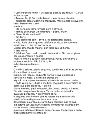 – Lembra-se de mim? – O sotaque alemão era tênue. – Já faz
muito tempo.
– Tem razão, já faz muito tempo – murmurou Maurice.
– Telefonei para Madame la Marquise, mas ela não estava em
casa. Deram-me o seu
telefone.
– Ela tinha um compromisso para o almoço.
– Temos de marcar um encontro – disse Johann.
– Claro. Onde você está?
– Em Paris.
– Vou combinar com Tanya e lhe telefonarei depois.
– Não. Pode deixar que eu telefonarei. Estou sempre em
movimento e não me encontraria.
Ligarei amanhã de manhã, por volta das 11 horas.
– Está certo.
O telefone ficou mudo na mão de Maurice. Ele contemplou-o
por um momento e depois
repôs o fone no gancho, lentamente. Pegou um cigarro e
tentou acendê-lo. Não foi fácil. As
mãos tremiam demais.
***
O médico estava calado enquanto ajudava-a a tirar as pernas
dos estribos na mesa de
exame. Ele recuou, enquanto Tanya virava as pernas e
sentava na mesa, a camisola branca de
algodão usada para o exame caindo informe ao seu redor.
– Pode vestir-se – disse o médico, enquanto a enfermeira se
adiantava para ajudá-la. – Eu lhe
falarei em meu gabinete particular dentro de dez minutos.
Ele saiu do quarto antes que Tanya pudesse fazer-lhe
qualquer pergunta. A enfermeira abriu
o pequeno armário em que as roupas dela haviam sido
penduradas e depois contornou-a para
desamarrar o cordão que prendia a camisola nas costas.
Ela estava sentada numa cadeira confortável, estofada em
couro, diante da escrivaninha,
quando o médico entrou na pequena sala. Ele fechou a porta
meticulosamente e sentou-se
 