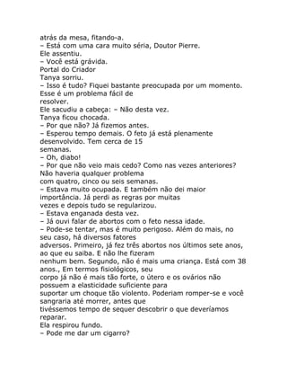atrás da mesa, fitando-a.
– Está com uma cara muito séria, Doutor Pierre.
Ele assentiu.
– Você está grávida.
Portal do Criador
Tanya sorriu.
– Isso é tudo? Fiquei bastante preocupada por um momento.
Esse é um problema fácil de
resolver.
Ele sacudiu a cabeça: – Não desta vez.
Tanya ficou chocada.
– Por que não? Já fizemos antes.
– Esperou tempo demais. O feto já está plenamente
desenvolvido. Tem cerca de 15
semanas.
– Oh, diabo!
– Por que não veio mais cedo? Como nas vezes anteriores?
Não haveria qualquer problema
com quatro, cinco ou seis semanas.
– Estava muito ocupada. E também não dei maior
importância. Já perdi as regras por muitas
vezes e depois tudo se regularizou.
– Estava enganada desta vez.
– Já ouvi falar de abortos com o feto nessa idade.
– Pode-se tentar, mas é muito perigoso. Além do mais, no
seu caso, há diversos fatores
adversos. Primeiro, já fez três abortos nos últimos sete anos,
ao que eu saiba. E não lhe fizeram
nenhum bem. Segundo, não é mais uma criança. Está com 38
anos., Em termos fisiológicos, seu
corpo já não é mais tão forte, o útero e os ovários não
possuem a elasticidade suficiente para
suportar um choque tão violento. Poderiam romper-se e você
sangraria até morrer, antes que
tivéssemos tempo de sequer descobrir o que deveríamos
reparar.
Ela respirou fundo.
– Pode me dar um cigarro?
 