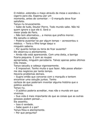 O médico .estendeu o maço através da mesa e acendeu o
cigarro para ela. Esperou por um
momento, antes de comentar: – O marquês deve ficar
satisfeito.
Tanya riu bruscamente.
– Sabe de tudo, Doutor Pierre. Todo mundo sabe. Não há
quem ignore o que ele é. Será a
maior piada de Paris.
– Não tem alternativa... a menos que prefira morrer.
Ela sacudiu a cabeça.
– Poderia ausentar-se por algum tempo – acrescentou o
médico. – Teria o filho longe daqui e
ninguém saberia.
– Por quanto tempo eu teria de ficar ausente?
Ele observou-a atentamente.
– Ainda não está aparecendo. Com uma dieta, a barriga
ficaria pequena. E com as roupas
apropriadas, ninguém perceberia. Talvez apenas pelos últimos
três meses.
Tanya sacudiu a cabeça vigorosamente.
– É impossível. Tenho muito o que fazer. Não posso afastar-
me dos negócios por tanto tempo.
Haveria problemas demais.
– Sugiro então que converse com o marquês e tentem
encontrar uma solução juntos. Tenho
certeza de que poderiam inventar alguma história que o
público aceitaria.
Tanya riu.
– O público poderia acreditar, mas não o mundo em que
vivemos.
– Sua vida é mais importante do que as coisas que as outras
pessoas podem pensar...
Ela assentiu.
– Isso é verdade.
– Sabe quem é o pai?
Tanya fitou-o atentamente.
– Por que pergunta?
 