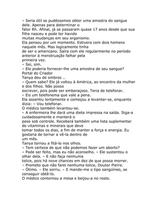 – Seria útil se pudéssemos obter uma amostra do sangue
dele. Apenas para determinar o
fator Rh. Afinal, já se passaram quase 17 anos desde que sua
filha nasceu e pode ter havido
muitas mudanças em seu organismo.
Ela pensou por um momento. Estivera com dois homens
naquele mês. Mas logicamente tinha
de ser o americano. Saíra com ele regularmente no período
anterior à menstruação falhar pela
primeira vez.
– Sei, sim.
– Ele poderia fornecer-lhe uma amostra de seu sangue?
Portal do Criador
Tanya deu de ombros ..
– Quem sabe? Ele já voltou à América, ao encontro da mulher
e dos filhos. Não posso
escrever, pois pode ser embaraçoso. Teria de telefonar.
– Eis um telefonema que vale a pena.
Ela assentiu lentamente e começou a levantar-se, enquanto
dizia: – Vou telefonar.
O médico também levantou-se.
– A enfermeira lhe dará uma dieta impressa na saída. Siga-a
cuidadosamente e manterá o
peso sob controle. Receberá também uma lista suplementar
de vitaminas e minerais que deve
tomar todos os dias, a fim de manter a força e energia. Eu
gostaria de tornar a vê-la dentro de
um mês.
Tanya tornou a fitá-lo nos olhos.
– Tem certeza de que não podemos fazer um aborto?
– Pode ser feito, mas eu não aconselho. – Ele sustentou o
olhar dela. – E não faça nenhuma
tolice, pois há nove chances em dez de que possa morrer.
– Prometo que não farei nenhuma tolice, Doutor Pierre.
– Ótimo. – Ele sorriu. – E mande-me o tipo sangüíneo, se
conseguir obtê-lo.
O médico contornou a mesa e beijou-a no rosto.
 