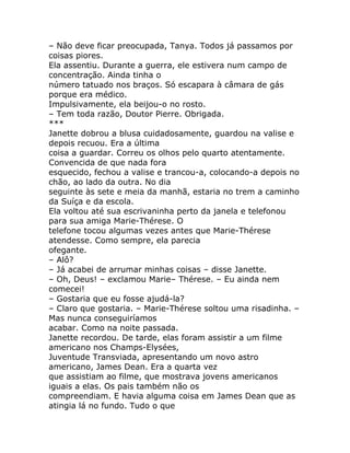 – Não deve ficar preocupada, Tanya. Todos já passamos por
coisas piores.
Ela assentiu. Durante a guerra, ele estivera num campo de
concentração. Ainda tinha o
número tatuado nos braços. Só escapara à câmara de gás
porque era médico.
Impulsivamente, ela beijou-o no rosto.
– Tem toda razão, Doutor Pierre. Obrigada.
***
Janette dobrou a blusa cuidadosamente, guardou na valise e
depois recuou. Era a última
coisa a guardar. Correu os olhos pelo quarto atentamente.
Convencida de que nada fora
esquecido, fechou a valise e trancou-a, colocando-a depois no
chão, ao lado da outra. No dia
seguinte às sete e meia da manhã, estaria no trem a caminho
da Suíça e da escola.
Ela voltou até sua escrivaninha perto da janela e telefonou
para sua amiga Marie-Thérese. O
telefone tocou algumas vezes antes que Marie-Thérese
atendesse. Como sempre, ela parecia
ofegante.
– Alô?
– Já acabei de arrumar minhas coisas – disse Janette.
– Oh, Deus! – exclamou Marie– Thérese. – Eu ainda nem
comecei!
– Gostaria que eu fosse ajudá-la?
– Claro que gostaria. – Marie-Thérese soltou uma risadinha. –
Mas nunca conseguiríamos
acabar. Como na noite passada.
Janette recordou. De tarde, elas foram assistir a um filme
americano nos Champs-Elysées,
Juventude Transviada, apresentando um novo astro
americano, James Dean. Era a quarta vez
que assistiam ao filme, que mostrava jovens americanos
iguais a elas. Os pais também não os
compreendiam. E havia alguma coisa em James Dean que as
atingia lá no fundo. Tudo o que
 
