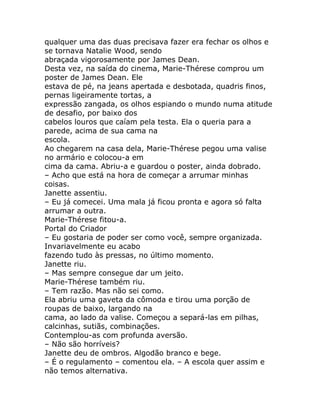 qualquer uma das duas precisava fazer era fechar os olhos e
se tornava Natalie Wood, sendo
abraçada vigorosamente por James Dean.
Desta vez, na saída do cinema, Marie-Thérese comprou um
poster de James Dean. Ele
estava de pé, na jeans apertada e desbotada, quadris finos,
pernas ligeiramente tortas, a
expressão zangada, os olhos espiando o mundo numa atitude
de desafio, por baixo dos
cabelos louros que caíam pela testa. Ela o queria para a
parede, acima de sua cama na
escola.
Ao chegarem na casa dela, Marie-Thérese pegou uma valise
no armário e colocou-a em
cima da cama. Abriu-a e guardou o poster, ainda dobrado.
– Acho que está na hora de começar a arrumar minhas
coisas.
Janette assentiu.
– Eu já comecei. Uma mala já ficou pronta e agora só falta
arrumar a outra.
Marie-Thérese fitou-a.
Portal do Criador
– Eu gostaria de poder ser como você, sempre organizada.
Invariavelmente eu acabo
fazendo tudo às pressas, no último momento.
Janette riu.
– Mas sempre consegue dar um jeito.
Marie-Thérese também riu.
– Tem razão. Mas não sei como.
Ela abriu uma gaveta da cômoda e tirou uma porção de
roupas de baixo, largando na
cama, ao lado da valise. Começou a separá-las em pilhas,
calcinhas, sutiãs, combinações.
Contemplou-as com profunda aversão.
– Não são horríveis?
Janette deu de ombros. Algodão branco e bege.
– É o regulamento – comentou ela. – A escola quer assim e
não temos alternativa.
 